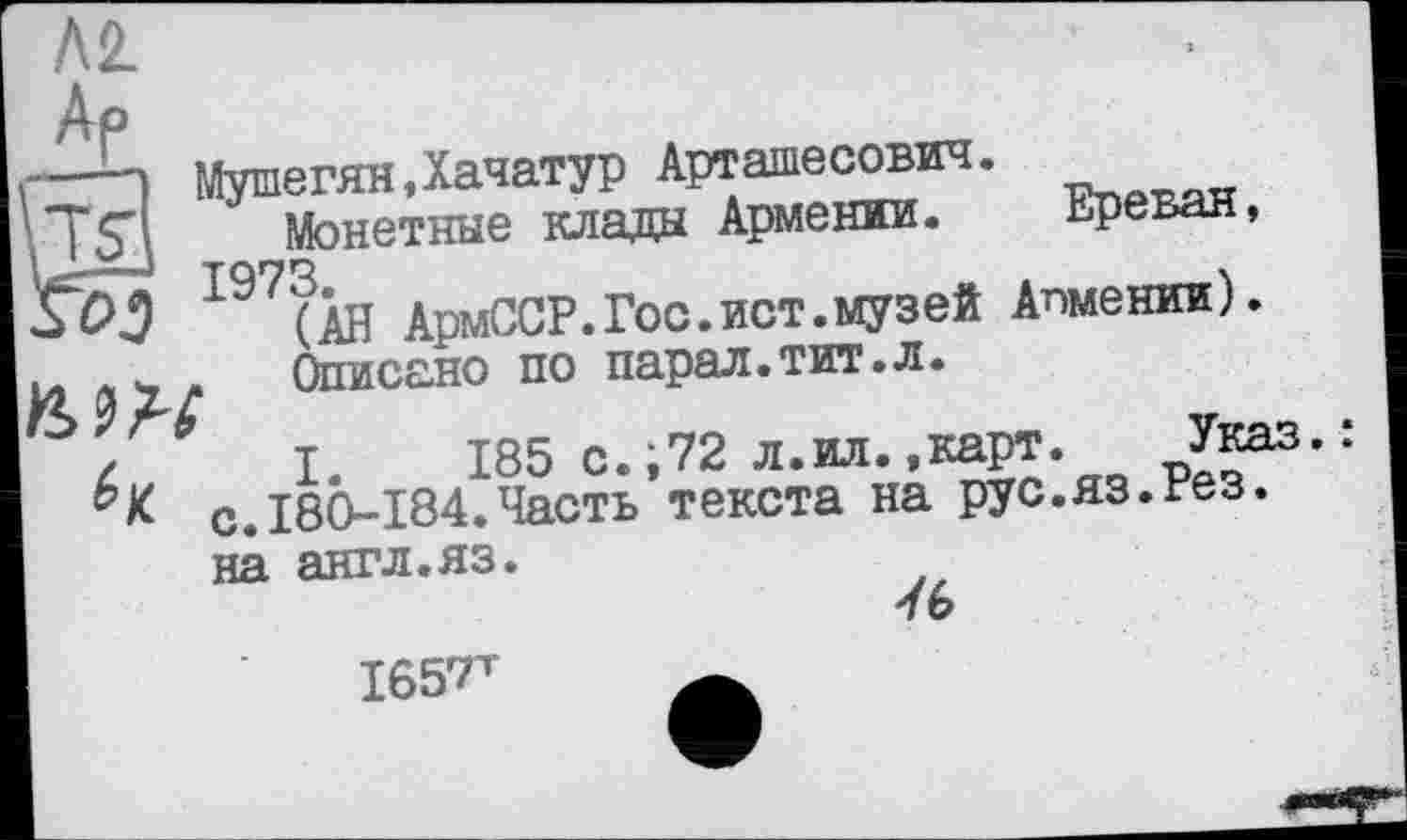 ﻿ML
Ар
Мушегян,Хачатур Арташесович.
Монетные клады Армении. Ереван, 1973.
(АН АрмССР.Гос.ист.музей Апмении).
Описано по парал.тит.л.
S&3
/ I. 185 с.;72 л.ил.,карт. с.І80-І84.Часть текста на рус.яз.гез. на англ.яз.
1657^